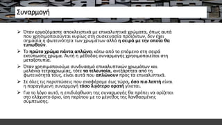 Συναρμογή
 Όταν εργαζόμαστε αποκλειστικά με επικαλυπτικά χρώματα, όπως αυτά
που χρησιμοποιούνται κυρίως στη συσκευασία προϊόντων, δεν έχει
σημασία η φωτεινότητα των χρωμάτων αλλά η σειρά με την οποία θα
τυπωθούν.
 Το πρώτο χρώμα πάντα απλώνει κάτω από το επόμενο στη σειρά
εκτύπωσης χρώμα. Αυτή η μέθοδος συναρμογής χρησιμοποιείται στη
μεταξοτυπία.
 Όταν χρησιμοποιούμε συνδυασμό επικαλυπτικών χρωμάτων και
μελάνια τετραχρωμίας, τότε τα τελευταία, ανεξάρτητα από τη
φωτεινότητά τους, είναι αυτά που απλώνουν προς τα επικαλυπτικά.
 Σε όλες τις περιπτώσεις που αναφέραμε έως τώρα, όσο πιο λεπτή είναι
η παραγόμενη συναρμογή τόσο λιγότερο ορατή γίνεται.
 Για το λόγο αυτό, η επιδιόρθωση της συναρμογής θα πρέπει να ορίζεται
στο ελάχιστο όριο, ίση περίπου με το μέγεθος της λανθασμένης
σύμπτωσης.
 