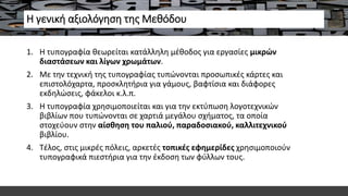 Η γενική αξιολόγηση της Μεθόδου
1. Η τυπογραφία θεωρείται κατάλληλη μέθοδος για εργασίες μικρών
διαστάσεων και λίγων χρωμάτων.
2. Με την τεχνική της τυπογραφίας τυπώνονται προσωπικές κάρτες και
επιστολόχαρτα, προσκλητήρια για γάμους, βαφτίσια και διάφορες
εκδηλώσεις, φάκελοι κ.λ.π.
3. Η τυπογραφία χρησιμοποιείται και για την εκτύπωση λογοτεχνικών
βιβλίων που τυπώνονται σε χαρτιά μεγάλου σχήματος, τα οποία
στοχεύουν στην αίσθηση του παλιού, παραδοσιακού, καλλιτεχνικού
βιβλίου.
4. Τέλος, στις μικρές πόλεις, αρκετές τοπικές εφημερίδες χρησιμοποιούν
τυπογραφικά πιεστήρια για την έκδοση των φύλλων τους.
 