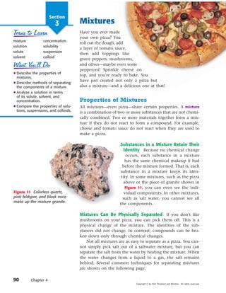 Section
                         3            Mixtures
                                      Have you ever made
                                      your own pizza? You
mixture           concentration
                                      roll out the dough, add
solution          solubility
                                      a layer of tomato sauce,
solute            suspension
                                      then add toppings like
solvent           colloid
                                      green peppers, mushrooms,
                                      and olives—maybe even some
                                      pepperoni! Sprinkle cheese on
N Describe the properties of
                                      top, and you’re ready to bake. You
  mixtures.
                                      have just created not only a pizza but
N Describe methods of separating
  the components of a mixture.        also a mixture—and a delicious one at that!
N Analyze a solution in terms
  of its solute, solvent, and
  concentration.                      Properties of Mixtures
N Compare the properties of solu-     All mixtures—even pizza—share certain properties. A mixture
  tions, suspensions, and colloids.   is a combination of two or more substances that are not chemi-
                                      cally combined. Two or more materials together form a mix-
                                      ture if they do not react to form a compound. For example,
                                      cheese and tomato sauce do not react when they are used to
                                      make a pizza.

                                                            Substances in a Mixture Retain Their
                                                             Identity Because no chemical change
                                                               occurs, each substance in a mixture
                                                               has the same chemical makeup it had
                                                             before the mixture formed. That is, each
                                                           substance in a mixture keeps its iden-
                                                            tity. In some mixtures, such as the pizza
                                                              above or the piece of granite shown in
                                                               Figure 11, you can even see the indi-
Figure 11 Colorless quartz,                                   vidual components. In other mixtures,
pink feldspar, and black mica                                such as salt water, you cannot see all
make up the mixture granite.
                                                           the components.

                                      Mixtures Can Be Physically Separated If you don’t like
                                      mushrooms on your pizza, you can pick them off. This is a
                                      physical change of the mixture. The identities of the sub-
                                      stances did not change. In contrast, compounds can be bro-
                                      ken down only through chemical changes.
                                          Not all mixtures are as easy to separate as a pizza. You can-
                                      not simply pick salt out of a saltwater mixture, but you can
                                      separate the salt from the water by heating the mixture. When
                                      the water changes from a liquid to a gas, the salt remains
                                      behind. Several common techniques for separating mixtures
                                      are shown on the following page.

90         Chapter 4
                                                                    Copyright © by Holt, Rinehart and Winston. All rights reserved.
 