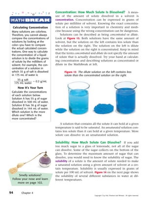 Concentration: How Much Solute Is Dissolved? A meas-
                                   ure of the amount of solute dissolved in a solvent is
M ATH BREAK                        concentration. Concentration can be expressed in grams of
                                   solute per milliliter of solvent. Knowing the exact concentra-
  Calculating Concentration        tion of a solution is very important in chemistry and medi-
 Many solutions are colorless.     cine because using the wrong concentration can be dangerous.
 Therefore, you cannot always          Solutions can be described as being concentrated or dilute.
 compare the concentrations of     Look at Figure 13. Both solutions have the same amount of
 solutions by looking at the       solvent, but the solution on the left contains less solute than
 color—you have to compare         the solution on the right. The solution on the left is dilute
 the actual calculated concen-     while the solution on the right is concentrated. Keep in mind
 trations. One way to calculate
                                   that the terms concentrated and dilute do not specify the amount
 the concentration of a liquid
 solution is to divide the grams
                                   of solute that is actually dissolved. Try your hand at calculat-
 of solute by the milliliters of   ing concentration and describing solutions as concentrated or
 solvent. For example, the con-    dilute in the MathBreak at left.
 centration of a solution in
 which 35 g of salt is dissolved          Figure 13 The dilute solution on the left contains less
 in 175 mL of water is                    solute than the concentrated solution on the right.
       35 g salt
     ᎏᎏ ϭ 0.2 g/mL
     175 mL water
      Now It’s Your Turn
 Calculate the concentrations
 of each solution below.
 Solution A has 55 g of sugar
 dissolved in 500 mL of water.
 Solution B has 36 g of sugar
 dissolved in 144 mL of water.
 Which solution is the more
 dilute one? Which is the
 more concentrated?
                                       A solution that contains all the solute it can hold at a given
                                   temperature is said to be saturated. An unsaturated solution con-
                                   tains less solute than it can hold at a given temperature. More
                                   solute can dissolve in an unsaturated solution.

                                   Solubility: How Much Solute Can Dissolve? If you add
                                   too much sugar to a glass of lemonade, not all of the sugar
                                   can dissolve. Some of the sugar collects on the bottom of the
                                   glass. To determine the maximum amount of sugar that can
                                   dissolve, you would need to know the solubility of sugar. The
                                   solubility of a solute is the amount of solute needed to make
                                   a saturated solution using a given amount of solvent at a cer-
                                   tain temperature. Solubility is usually expressed in grams of
                                   solute per 100 mL of solvent. Figure 14 on the next page shows
       Smelly solutions?           the solubility of several different substances in water at dif-
 Follow your nose and learn        ferent temperatures.
      more on page 102.


94       Chapter 4
                                                                  Copyright © by Holt, Rinehart and Winston. All rights reserved.
 