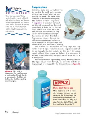 Suspensions
           Biology                         When you shake up a snow globe, you
                                           are mixing the solid snow particles
C O N N E C T I O N
                                           with the clear liquid. When you stop
Blood is a suspension. The sus-            shaking the globe, the snow parti-
pended particles, mainly red blood         cles settle to the bottom of the globe.
cells, white blood cells, and platelets,   This mixture is called a suspension.
are actually suspended in a solution       A suspension is a mixture in which
called plasma. Plasma is 90 percent        particles of a material are dispersed
water and 10 percent dissolved             throughout a liquid or gas but are
solutes, including sugar, vitamins,        large enough that they settle out.
and proteins.                              The particles are insoluble, so they
                                           do not dissolve in the liquid or gas.
                                           Suspensions are often described as
                                           heterogeneous mixtures because the
                                           different components are easily seen.
                                           Other examples of suspensions include
                                           muddy water and Italian salad dressing.
                                               The particles in a suspension are fairly large, and they
                                           scatter or block light. This often makes a suspension difficult
                                           to see through. But the particles are too heavy to remain
                                           mixed without being stirred or shaken. If a suspension is
                                           allowed to sit undisturbed, the particles will settle out, as in
                                           a snow globe.
                                               A suspension can be separated by passing it through a filter.
                                           The liquid or gas passes through, but the solid particles are
                                           large enough to be trapped by the filter, as shown in Figure 16.



Figure 16 Dirty air is a
suspension that could damage
a car’s engine. The air filter in
a car separates dust from air
to keep the dust from getting
into the engine.



                                                                       Shake Well Before Use
                                                                       Many medicines, such as reme-
                                                                       dies for upset stomach, are sus-
                                                                       pensions. The directions on the
                                                                       label instruct you to shake the
                                                                       bottle well before use. Why must
                                                                       you shake the bottle? What prob-
                                                                       lem could arise if you don’t?




96         Chapter 4
                                                                         Copyright © by Holt, Rinehart and Winston. All rights reserved.
 