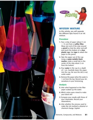 MYSTERY MIXTURE
                                                                      In this activity, you will separate
                                                                      the different dyes found in an ink
                                                                      mixture.

                                                                      Procedure
                                                                      1. Tear a strip of paper (about 3 cm
                                                                         ϫ 15 cm) from a coffee filter.
                                                                         Wrap one end of the strip around
                                                                         a pencil so that the other end will
                                                                         just touch the bottom of a clear
                                                                         plastic cup. Use tape to attach the
                                                                         paper to the pencil.
                                                                      2. Take the paper out of the cup.
                                                                         Using a water-soluble black
                                                                         marker, make a small dot in the
                                                                         center of the strip about 2 cm
                                                                         from the bottom.
                                                                      3. Pour water in the cup to a depth
                                                                         of 1 cm. Carefully lower the paper
                                                                         into the cup. Be sure the dot is not
                                                                         under water.
                                                                      4. Remove the paper when the water is
                                                                         1 cm from the top. Record your ob-
                                                                         servations in your ScienceLog.

                                                                      Analysis
                                                                      5. Infer what happened as the filter
                                                                         paper soaked up the water.
                                                                      6. Which colors were mixed to make
                                                                         your black ink?
                                                                      7. Compare your results with those of
                                                                         your classmates. Record your
                                                                         observations.
                                                                      8. Infer whether the process used to
                                                                         make the ink involved a physical or
                                                                         chemical change. Explain.



                                                                  Elements, Compounds, and Mixtures      81
Copyright © by Holt, Rinehart and Winston. All rights reserved.
 