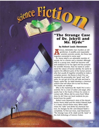 “The Strange Case
                                                                   of Dr. Jekyll and
                                                                       Mr. Hyde”
                                                                        by Robert Louis Stevenson


                                                                  A
                                                                          vicious, detestable man murders an old
                                                                           gentleman. A wealthy and respectable
                                                                             scientist commits suicide. Are these two
                                                                  tragedies connected in some way?
                                                                     Dr. Henry Jekyll is an admirable member of
                                                                  society. He is a doctor and a scientist. Although
                                                                  wild as a young man, Jekyll has become cold
                                                                  and analytical as he has aged and has pursued
                                                                  his scientific theories. Now he wants to under-
                                                                  stand the nature of human identity. He wants to
                                                                  explore the different parts of the human person-
                                                                  ality that usually fit together smoothly to make a
                                                                  complete person. His theory is that if he can
                                                                  separate his personality into “good” and “evil”
                                                                  parts, he can get rid of his evil side and lead a
                                                                  happy, useful life. So Jekyll develops a chemical
                                                                  mixture that will allow him to test his theory.
                                                                  The results are startling!
                                                                     Who is the mysterious Mr. Hyde? He is not a
                                                                  scientist. He is a man of action and anger, who
                                                                  sparks fear in the hearts of those he comes in
                                                                  contact with. Where did he come from? What
                                                                  does he do? How can local residents be pro-
                                                                  tected from his wrath?
                                                                     Robert Louis Stevenson’s story of the decent
                                                                  doctor Henry Jekyll and the violent Edward Hyde
                                                                  is a classic science-fiction story. When Jekyll
                                                                  mixes his “salts” and drinks his chemical mix-
                                                                  ture, he changes his life—and Edward Hyde’s—
                                                                  completely. To find out more, read Stevenson’s
                                                                  “The Strange Case of Dr. Jekyll and Mr. Hyde” in
                                                                  the Holt Anthology of Science Fiction.



                                                                                                                  103
Copyright © by Holt, Rinehart and Winston. All rights reserved.
 