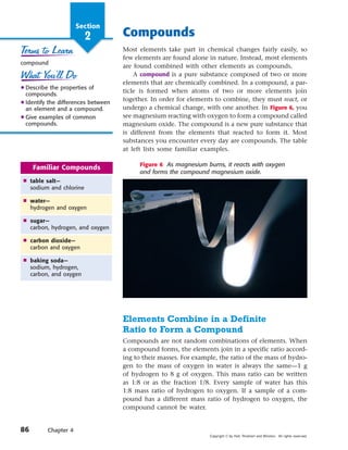 Section
                         2           Compounds
                                     Most elements take part in chemical changes fairly easily, so
                                     few elements are found alone in nature. Instead, most elements
compound
                                     are found combined with other elements as compounds.
                                         A compound is a pure substance composed of two or more
                                     elements that are chemically combined. In a compound, a par-
N Describe the properties of
 compounds.
                                     ticle is formed when atoms of two or more elements join
N Identify the differences between
                                     together. In order for elements to combine, they must react, or
  an element and a compound.         undergo a chemical change, with one another. In Figure 6, you
N Give examples of common            see magnesium reacting with oxygen to form a compound called
  compounds.                         magnesium oxide. The compound is a new pure substance that
                                     is different from the elements that reacted to form it. Most
                                     substances you encounter every day are compounds. The table
                                     at left lists some familiar examples.

                                           Figure 6 As magnesium burns, it reacts with oxygen
     Familiar Compounds
                                           and forms the compound magnesium oxide.
 Ⅲ table salt—
   sodium and chlorine

 Ⅲ water—
   hydrogen and oxygen

 Ⅲ sugar—
   carbon, hydrogen, and oxygen

 Ⅲ carbon dioxide—
   carbon and oxygen

 Ⅲ baking soda—
   sodium, hydrogen,
   carbon, and oxygen




                                     Elements Combine in a Definite
                                     Ratio to Form a Compound
                                     Compounds are not random combinations of elements. When
                                     a compound forms, the elements join in a specific ratio accord-
                                     ing to their masses. For example, the ratio of the mass of hydro-
                                     gen to the mass of oxygen in water is always the same—1 g
                                     of hydrogen to 8 g of oxygen. This mass ratio can be written
                                     as 1:8 or as the fraction 1/8. Every sample of water has this
                                     1:8 mass ratio of hydrogen to oxygen. If a sample of a com-
                                     pound has a different mass ratio of hydrogen to oxygen, the
                                     compound cannot be water.


86        Chapter 4
                                                                   Copyright © by Holt, Rinehart and Winston. All rights reserved.
 