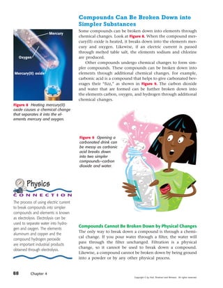 Compounds Can Be Broken Down into
                                        Simpler Substances
                                        Some compounds can be broken down into elements through
                       Mercury
                                        chemical changes. Look at Figure 8. When the compound mer-
                                        cury(II) oxide is heated, it breaks down into the elements mer-
                                        cury and oxygen. Likewise, if an electric current is passed
                                        through melted table salt, the elements sodium and chlorine
     Oxygen                             are produced.
                                            Other compounds undergo chemical changes to form sim-
                                        pler compounds. These compounds can be broken down into
Mercury(II) oxide                       elements through additional chemical changes. For example,
                                        carbonic acid is a compound that helps to give carbonated bev-
                                        erages their “fizz,” as shown in Figure 9. The carbon dioxide
                                        and water that are formed can be further broken down into
                                        the elements carbon, oxygen, and hydrogen through additional
                                        chemical changes.
Figure 8 Heating mercury(II)
oxide causes a chemical change
that separates it into the el-
ements mercury and oxygen.



                                        Figure 9 Opening a
                                        carbonated drink can
                                        be messy as carbonic
                                        acid breaks down
                                        into two simpler
                                        compounds—carbon
                                        dioxide and water.




        Physics
C O N N E C T I O N
The process of using electric current
to break compounds into simpler
compounds and elements is known
as electrolysis. Electrolysis can be
used to separate water into hydro-
                                        Compounds Cannot Be Broken Down by Physical Changes
gen and oxygen. The elements
                                        The only way to break down a compound is through a chemi-
aluminum and copper and the
                                        cal change. If you pour water through a filter, the water will
compound hydrogen peroxide
                                        pass through the filter unchanged. Filtration is a physical
are important industrial products
                                        change, so it cannot be used to break down a compound.
obtained through electrolysis.
                                        Likewise, a compound cannot be broken down by being ground
                                        into a powder or by any other physical process.


88         Chapter 4
                                                                     Copyright © by Holt, Rinehart and Winston. All rights reserved.
 