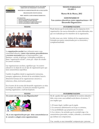 UNIVERSIDAD PEDAGÓGICA DE EL SALVADOR
                      DIRECCIÓN DE POSGRADOS Y EXTENSIÓN
                                                                                     TEXTO PARALELO
                  MAESTRÍA EN ADMINISTRACIÓN DE LA EDUCACIÓN
                                                                                         CLASE 4
                          ORGANIZACIÓN INSTITUCIONAL
                                                                                   Martes 06 de Marzo, 2012
                      PROF. MARTÍN ULISES APARICIO MORATAYA

                 ESTUDIANTES:                                                      CONTENIDO IV
                 1. ROXANA ELIZABETH HERNÁNDEZ
                 2. SILVIA DINORA ALEMÁN RIVERA                     Los centros educativos como organizaciones – El
                 3. NOHELY ESTERCILA GARCÍA GONZÁLEZ
                 4. HUGO ALEXANDER CAMPOS BORJA
                                                                                Desarrollo Organizativo

                           TEXTO                                                      INTERPRETACION
                                                                   Puede decirse que la teoría indica que las respuestas de la
                                                                   organización a las nuevas demandas no están elaboradas, sino
                                                                   que son realizadas por los miembros de la organización.

                                                                   Se debe tener una visión holística de las organizaciones,
                                                                   formadas por partes caracterizadas por su autonomía y
                                                                   complementariedad.




La organización escolar hace referencia tanto a una
comunidad educativa junto a las normas, procedimientos
y recursos necesarios para su funcionamiento y que
llamamos escuela, al igual que la disciplina académica se
llama “organización escolar" y tiene por objeto de estudio
los centros escolares.

Las organizaciones escolares, significan que los centros
educativos no dejan de ser un tipo de organización pero que
tiene características específicas.

Cambió el equilibrio desde la organización (estructura,
jerarquía, reglamentos, división de las actividades) hacia la
dimensión humana de las organizaciones (recursos y
relaciones, clima, motivación, grupo).

En el centro de las teorías del desarrollo organizativo se sitúa
el concepto de cambio y la forma de entender la gestión:
learning organization y staff development.

                           TEXTO                                                     INTERPRETACION
Un centro educativo es una Organización?                           Ha de quedar claro que la realidad de los centros educativo
                                                                   debe verse como una realidad social abierto al entorno. Y
                                                                   esto implica que:

                                                                   1.-El marco legal y jurídico que la regula.
                                                                   2.-La estructura administrativa en la que se enmarca,
                                                                   3.-Las posibilidades que proporciona el entorno
                                                                   4.-Los valores y las actitudes que la sociedad exige o las
 Si, es una organización por que tiene características en          características personales, sociales, culturales y económicas
la escuela o colegio como organizaciones:                          que definen sus componentes.

                                                                   Una escuela, es una comunidad compuesta por personas
 