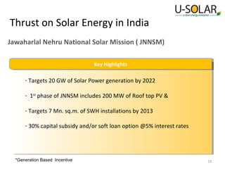 Thrust on Solar Energy in India
Jawaharlal Nehru National Solar Mission ( JNNSM)
Key Highlights
Key Highlights

- Targets 20 GW of Solar Power generation by 2022
- 1st phase of JNNSM includes 200 MW of Roof top PV &
- Targets 7 Mn. sq.m. of SWH installations by 2013
- 30% capital subsidy and/or soft loan option @5% interest rates

*Generation Based Incentive

19

 