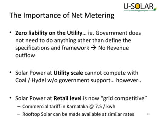 The Importance of Net Metering
• Zero liability on the Utility… ie. Government does
not need to do anything other than define the
specifications and framework  No Revenue
outflow
• Solar Power at Utility scale cannot compete with
Coal / Hydel w/o government support… however..
• Solar Power at Retail level is now “grid competitive”
– Commercial tariff in Karnataka @ 7.5 / kwh
– Rooftop Solar can be made available at similar rates

21

 