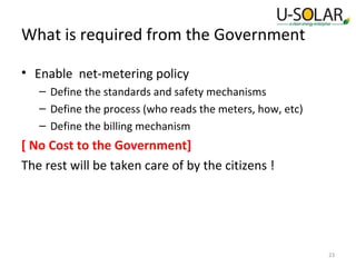 What is required from the Government
• Enable net-metering policy
– Define the standards and safety mechanisms
– Define the process (who reads the meters, how, etc)
– Define the billing mechanism

[ No Cost to the Government]
The rest will be taken care of by the citizens !

23

 