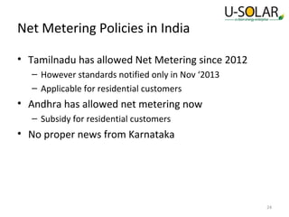 Net Metering Policies in India
• Tamilnadu has allowed Net Metering since 2012
– However standards notified only in Nov ‘2013
– Applicable for residential customers

• Andhra has allowed net metering now
– Subsidy for residential customers

• No proper news from Karnataka

24

 