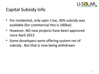 Capital Subsidy Info
• For residential, only upto 1 kw, 30% subsidy was
available (for commercial this is 100kw)
• However, NO new projects have been approved
since April 2013
• Some developers were offering system net of
subsidy.. But that is now being withdrawn

25

 