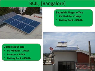 BCIL, [Bangalore]
Sadashiv Nagar office
 PV Modules - 2kWp
 Battery Bank - 600Ah

Dodbellapur site
 PV Modules - 2kWp
 Inverter – 3 KVA
 Battery Bank - 600Ah

 