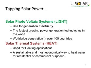 Tapping Solar Power…
Solar Photo Voltaic Systems (LIGHT)
– Use for generation Electricity
– The fastest growing power generation technologies in
the world
– Worldwide penetration in over 100 countries

Solar Thermal Systems (HEAT)
– Used for Heating applications
– A sustainable and most economical way to heat water
for residential or commercial purposes
3

 