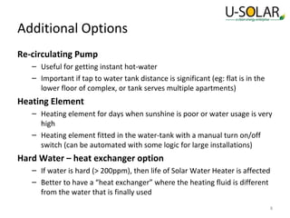Additional Options
Re-circulating Pump
– Useful for getting instant hot-water
– Important if tap to water tank distance is significant (eg: flat is in the
lower floor of complex, or tank serves multiple apartments)

Heating Element
– Heating element for days when sunshine is poor or water usage is very
high
– Heating element fitted in the water-tank with a manual turn on/off
switch (can be automated with some logic for large installations)

Hard Water – heat exchanger option
– If water is hard (> 200ppm), then life of Solar Water Heater is affected
– Better to have a “heat exchanger” where the heating fluid is different
from the water that is finally used
8

 