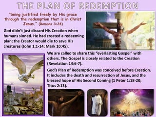 God didn’t just discard His Creation when
humans sinned. He had created a redeeming
plan; the Creator would die to save His
creatures (John 1:1-14; Mark 10:45).
We are called to share this “everlasting Gospel” with
others. The Gospel is closely related to the Creation
(Revelation 14:6-7).
God’s Plan of Redemption was conceived before Creation.
It includes the death and resurrection of Jesus, and the
blessed hope of His Second Coming (1 Peter 1:18-20;
Titus 2:13).
 