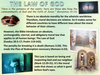 There is no absolute morality for the atheistic worldview.
Therefore, moral decisions are relative. So it makes sense for
different countries to have different laws about the moral
behavior of their citizens.
However, the Bible introduces an absolute,
unchangeable, eternal, and obligatory moral law that
applies to all human beings: The Law of God
(Exodus 20:3-17; Psalm 119:142).
The penalty for breaking it is death (Romans 3:20). This
made the Plan of Redemption necessary (Romans 6:23).
This Law is based on loving and
respecting God and our neighbor
(Mark 12:29-31). It’s the moral
code that shows us what is good
before God’s eyes.
 