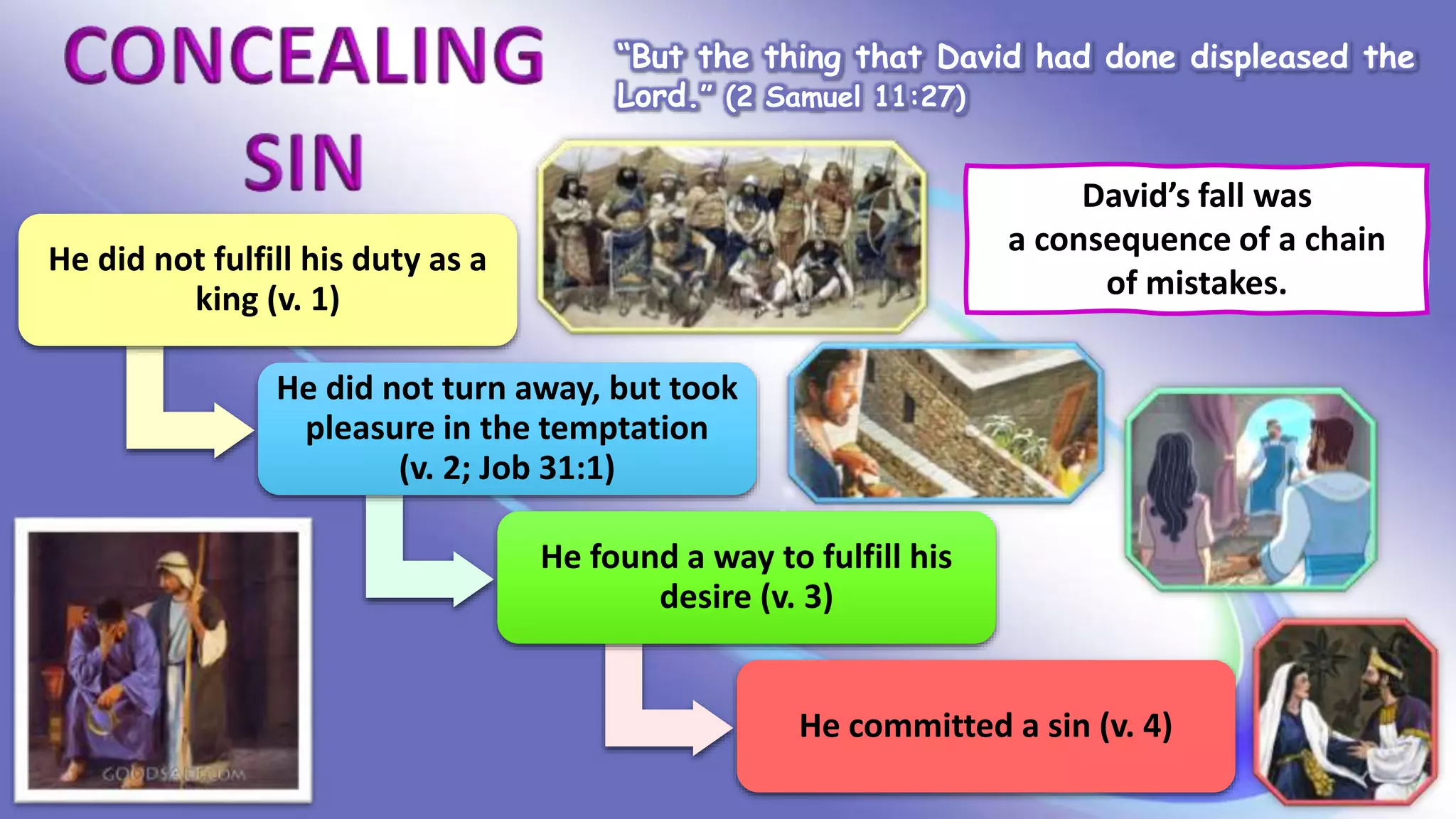 “But the thing that David had done displeased the
Lord.” (2 Samuel 11:27)
David’s fall was
a consequence of a chain
of mistakes.
He did not fulfill his duty as a
king (v. 1)
He did not turn away, but took
pleasure in the temptation
(v. 2; Job 31:1)
He found a way to fulfill his
desire (v. 3)
He committed a sin (v. 4)
 