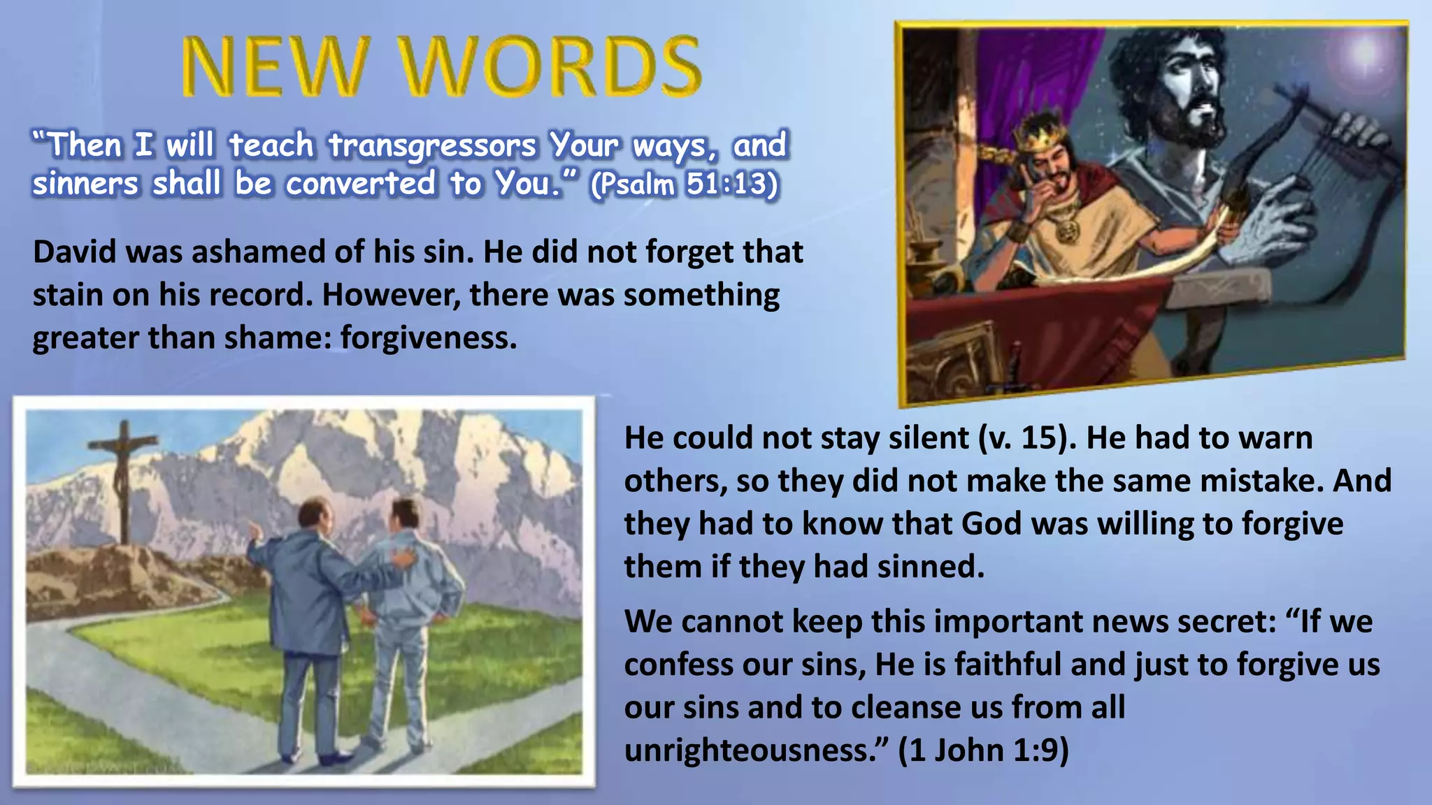 “Then I will teach transgressors Your ways, and
sinners shall be converted to You.” (Psalm 51:13)
David was ashamed of his sin. He did not forget that
stain on his record. However, there was something
greater than shame: forgiveness.
He could not stay silent (v. 15). He had to warn
others, so they did not make the same mistake. And
they had to know that God was willing to forgive
them if they had sinned.
We cannot keep this important news secret: “If we
confess our sins, He is faithful and just to forgive us
our sins and to cleanse us from all
unrighteousness.” (1 John 1:9)
 