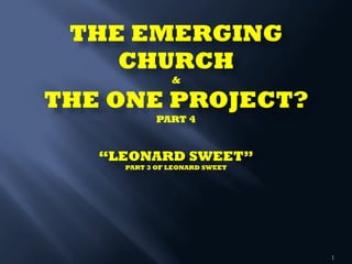 THE EMERGING
CHURCH  
& 
THE ONE PROJECT? 
PART 4 
 
 
“LEONARD SWEET” 
PART 3 OF LEONARD SWEET
1
 