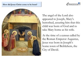 How did Jesus Christ come to be born?
The angel of the Lord also
appeared to Joseph, Mary’s
betrothed, assuring him that this
child was born of God and to
take Mary home as his wife.
At the time of a census called by
the Roman Emperor Augustus,
Jesus was born in Joseph’s
home town of Bethlehem, the
City of David.
 