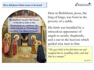 How did Jesus Christ come to be born?
Here in Bethlehem, Jesus, the
king of kings, was born in the
poverty of a stable.
His birth was heralded by a
miraculous appearance of
angels to nearby shepherds,
and a star in the heavens which
guided wise men to him.
“She gave birth to her first-born son and
wrapped him in swaddling cloths, and laid
him in a manger.”
Lk 2:4-7
‘Bethlehem’ means ‘the house
of bread’ (a link to the
Eucharist); we celebrate the
birth of Jesus at ‘Christmas’,
meaning ‘the Mass of Christ’.
 