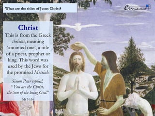 What are the titles of Jesus Christ?
Christ
This is from the Greek
christos, meaning
‘anointed one’, a title
of a priest, prophet or
king. This word was
used by the Jews for
the promised Messiah.
Simon Peter replied,
“You are the Christ,
the Son of the living God.”
Mt 16:16
 