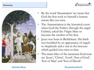 Summary
Activities Menu Presentation Part II
• By the word ‘Incarnation’ we mean that
God the Son took to himself a human
nature like our own.
• The Annunciation is the historical event
when God the Father, through the angel
Gabriel, asked the Virgin Mary to
become the mother of his Son.
• Jesus was born in Bethlehem. His birth
was heralded by an appearance of angels
to shepherds and a star in the heavens
which guided wise men to him.
• The main titles of the incarnate God-man
are ‘Jesus’, ‘Christ’, ‘Lord’, ‘Son of God’,
‘Son of Man’ and ‘Son of David’.
 