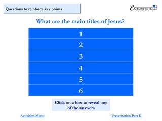 Questions to reinforce key points
Jesus
Christ
Lord
Son of God
Son of Man
Son of David
What are the main titles of Jesus?
Activities Menu Presentation Part II
1
2
Click on a box to reveal one
of the answers
3
4
5
6
 