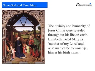 True God and True Man
The divinity and humanity of
Jesus Christ were revealed
throughout his life on earth.
Elizabeth hailed Mary as
‘mother of my Lord’ and
wise men came to worship
him at his birth (Mt 2:11).
 