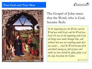 True God and True Man
The Gospel of John states
that the Word, who is God,
became flesh:
In the beginning was the Word, and the
Word was with God, and the Word was
God. He was in the beginning with God;
all things were made through him, and
without him was not anything made that
was made ... And the Word became flesh
and dwelt among us, full of grace and
truth; we have beheld his glory, glory as of
the only Son from the Father.
Jn 1:1-3, 14
 