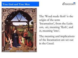 True God and True Man
The ‘Word made flesh’ is the
origin of the term
‘Incarnation’, from the Latin
caro, -nis, meaning ‘flesh’, and
in, meaning ‘into’.
The meaning and implications
of the Incarnation are set out
in the Creed.
 