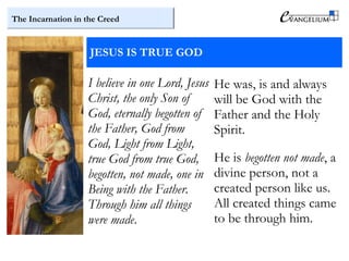 The Incarnation in the Creed
JESUS IS TRUE GOD
I believe in one Lord, Jesus
Christ, the only Son of
God, eternally begotten of
the Father, God from
God, Light from Light,
true God from true God,
begotten, not made, one in
Being with the Father.
Through him all things
were made.
He was, is and always
will be God with the
Father and the Holy
Spirit.
He is begotten not made, a
divine person, not a
created person like us.
All created things came
to be through him.
 