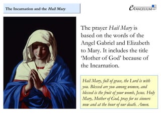 The Incarnation and the Hail Mary
The prayer Hail Mary is
based on the words of the
Angel Gabriel and Elizabeth
to Mary. It includes the title
‘Mother of God’ because of
the Incarnation.
Hail Mary, full of grace, the Lord is with
you. Blessed are you among women, and
blessed is the fruit of your womb, Jesus. Holy
Mary, Mother of God, pray for us sinners
now and at the hour of our death. Amen.
 