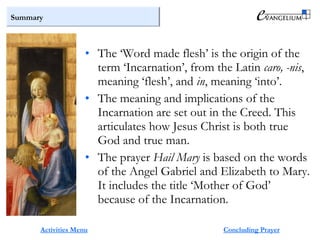 Summary
Activities Menu
• The ‘Word made flesh’ is the origin of the
term ‘Incarnation’, from the Latin caro, -nis,
meaning ‘flesh’, and in, meaning ‘into’.
• The meaning and implications of the
Incarnation are set out in the Creed. This
articulates how Jesus Christ is both true
God and true man.
• The prayer Hail Mary is based on the words
of the Angel Gabriel and Elizabeth to Mary.
It includes the title ‘Mother of God’
because of the Incarnation.
Concluding Prayer
 