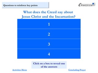Questions to reinforce key points
The only Son of God … begotten, not made,
of one Being with the Father.
Through him all things were made.
For us men and for our salvation
he came down from heaven.
He become incarnate of the Virgin Mary,
and was made man.
What does the Creed say about
Jesus Christ and the Incarnation?
Activities Menu Concluding Prayer
1
2
3
4
Click on a box to reveal one
of the answers
 