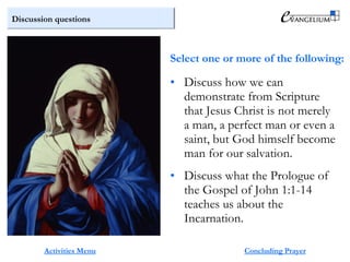 Discussion questions
Activities Menu
• Discuss how we can
demonstrate from Scripture
that Jesus Christ is not merely
a man, a perfect man or even a
saint, but God himself become
man for our salvation.
• Discuss what the Prologue of
the Gospel of John 1:1-14
teaches us about the
Incarnation.
Concluding Prayer
Select one or more of the following:
 