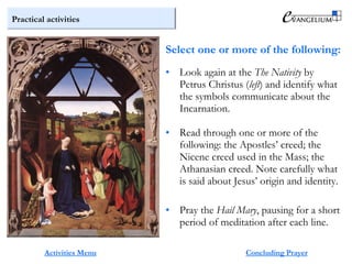 Practical activities
Activities Menu
• Look again at the The Nativity by
Petrus Christus (left) and identify what
the symbols communicate about the
Incarnation.
• Read through one or more of the
following: the Apostles’ creed; the
Nicene creed used in the Mass; the
Athanasian creed. Note carefully what
is said about Jesus’ origin and identity.
• Pray the Hail Mary, pausing for a short
period of meditation after each line.
Select one or more of the following:
Concluding Prayer
 