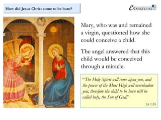 How did Jesus Christ come to be born?
Mary, who was and remained
a virgin, questioned how she
could conceive a child.
The angel answered that this
child would be conceived
through a miracle:
“The Holy Spirit will come upon you, and
the power of the Most High will overshadow
you; therefore the child to be born will be
called holy, the Son of God.”
Lk 1:35
 