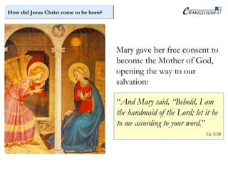How did Jesus Christ come to be born?
Mary gave her free consent to
become the Mother of God,
opening the way to our
salvation:
“And Mary said, “Behold, I am
the handmaid of the Lord; let it be
to me according to your word.”
Lk 1:38
 