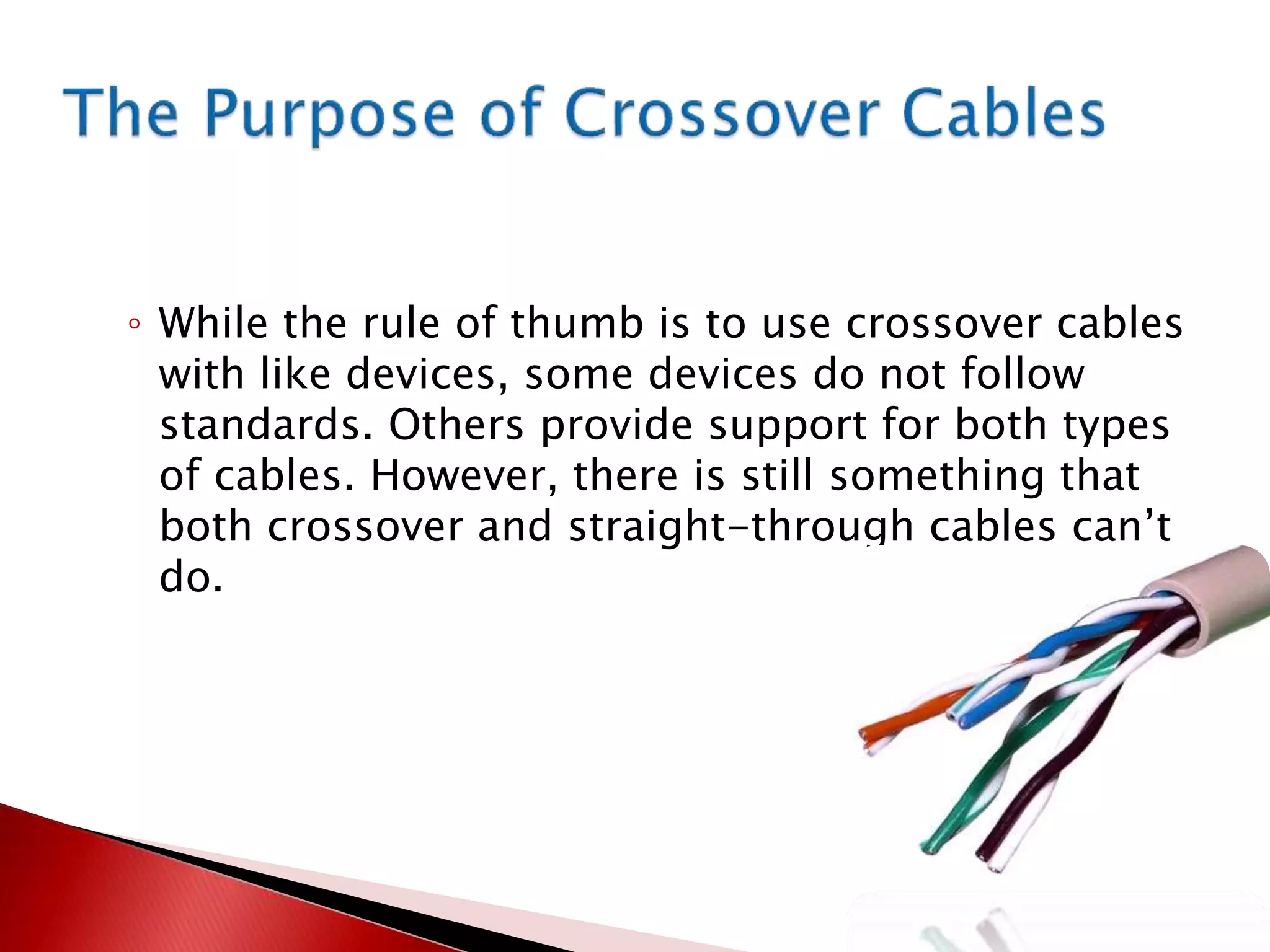 ◦ While the rule of thumb is to use crossover cables
with like devices, some devices do not follow
standards. Others provide support for both types
of cables. However, there is still something that
both crossover and straight-through cables can’t
do.
 