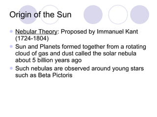 Origin of the Sun Nebular Theory : Proposed by Immanuel Kant (1724-1804) Sun and Planets formed together from a rotating cloud of gas and dust called the solar nebula about 5 billion years ago Such nebulas are observed around young stars such as Beta Pictoris 
