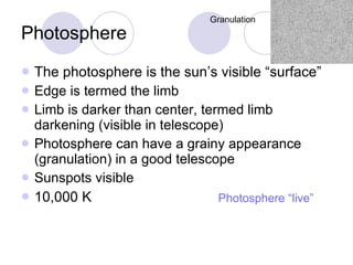 Photosphere The photosphere is the sun’s visible “surface” Edge is termed the limb Limb is darker than center, termed limb darkening (visible in telescope) Photosphere can have a grainy appearance (granulation) in a good telescope Sunspots visible 10,000 K Granulation Photosphere “live” 