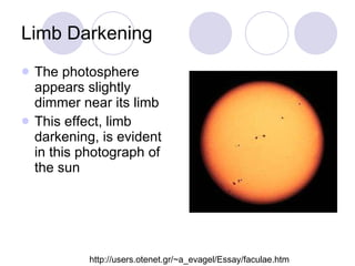 Limb Darkening The photosphere appears slightly dimmer near its limb This effect, limb darkening, is evident in this photograph of the sun http://users.otenet.gr/~a_evagel/Essay/faculae.htm 