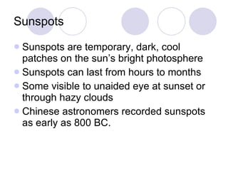 Sunspots Sunspots are temporary, dark, cool patches on the sun’s bright photosphere Sunspots can last from hours to months Some visible to unaided eye at sunset or through hazy clouds Chinese astronomers recorded sunspots as early as 800 BC.  