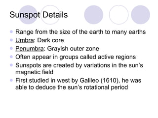 Sunspot Details Range from the size of the earth to many earths Umbra : Dark core Penumbra : Grayish outer zone Often appear in groups called active regions Sunspots are created by variations in the sun’s magnetic field First studied in west by Galileo (1610), he was able to deduce the sun’s rotational period 