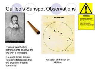 Galileo’s  Sunspot  Observations A sketch of the sun by Galileo Galileo was the first astronomer to observe the sky with a telescope He used small, simple refracting telescopes that are crude by modern standards 
