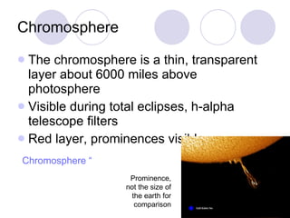 Chromosphere The chromosphere is a thin, transparent layer about 6000 miles above photosphere Visible during total eclipses, h-alpha telescope filters Red layer, prominences visible Prominence, not the size of the earth for comparison Chromosphere “live” 