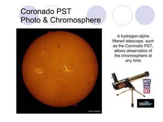 Coronado PST Photo & Chromosphere A hydrogen-alpha filtered telescope, such as the Coronado PST, allows observation of the chromosphere at any time 