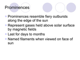 Prominences Prominences resemble fiery outbursts along the edge of the sun Represent gases held above solar surface by magnetic fields Last for days to months Named filaments when viewed on face of sun 