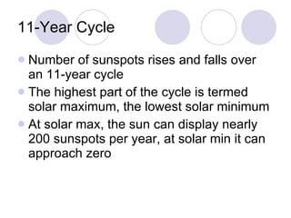 11-Year Cycle Number of sunspots rises and falls over an 11-year cycle The highest part of the cycle is termed solar maximum, the lowest solar minimum At solar max, the sun can display nearly 200 sunspots per year, at solar min it can approach zero 